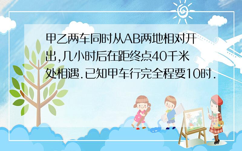 甲乙两车同时从AB两地相对开出,几小时后在距终点40千米处相遇.已知甲车行完全程要10时.