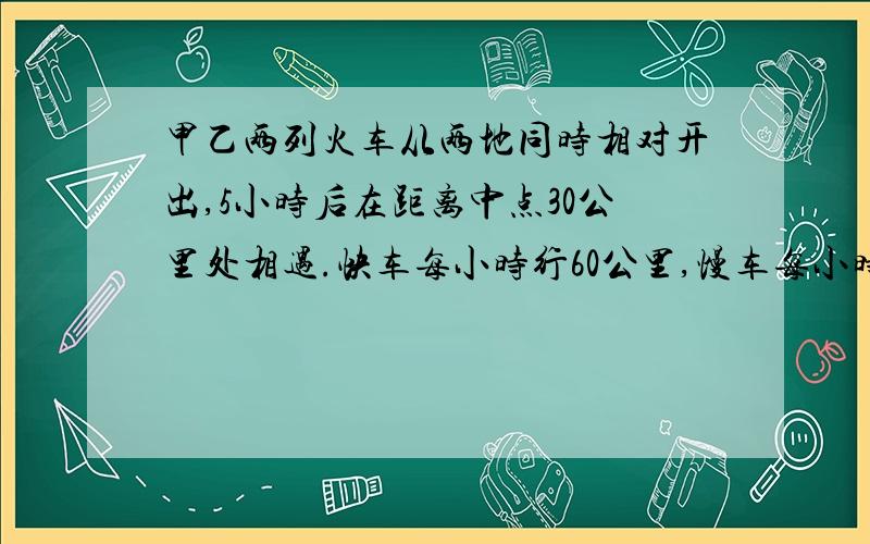 甲乙两列火车从两地同时相对开出,5小时后在距离中点30公里处相遇.快车每小时行60公里,慢车每小时行多少