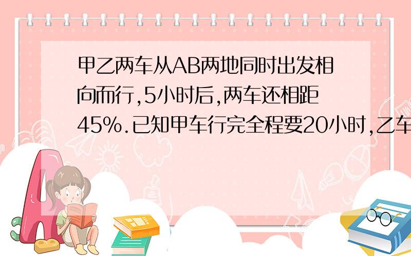 甲乙两车从AB两地同时出发相向而行,5小时后,两车还相距45%.已知甲车行完全程要20小时,乙车每小时行60千米.甲车的