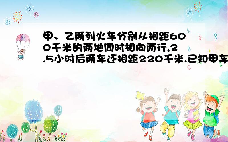 甲、乙两列火车分别从相距600千米的两地同时相向而行,2.5小时后两车还相距220千米.已知甲车每小时行驶