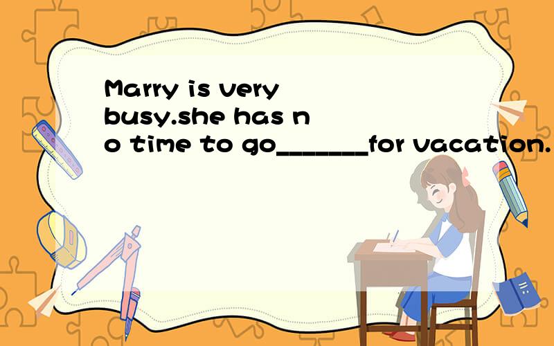 Marry is very busy.she has no time to go_______for vacation.