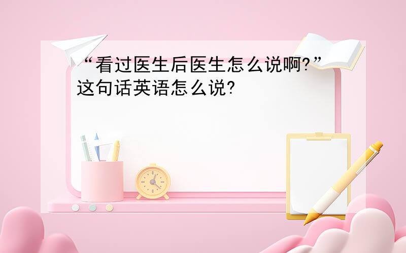 “看过医生后医生怎么说啊?”这句话英语怎么说?