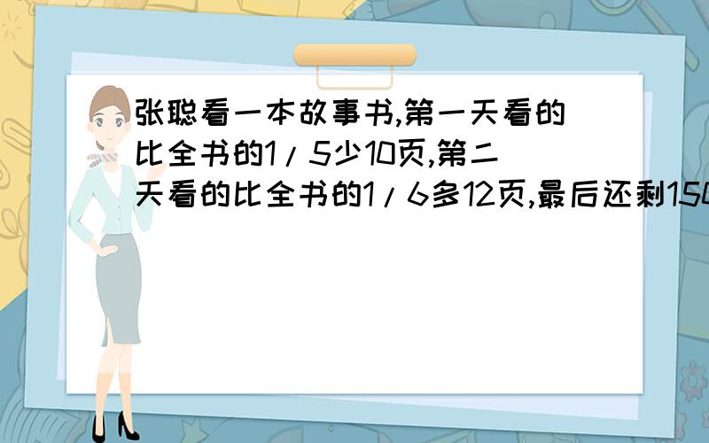 张聪看一本故事书,第一天看的比全书的1/5少10页,第二天看的比全书的1/6多12页,最后还剩150页,这本一