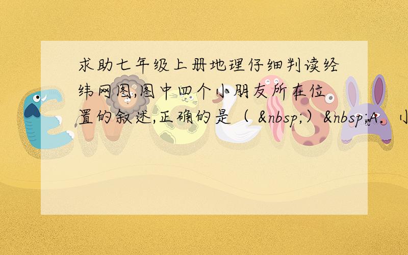 求助七年级上册地理仔细判读经纬网图,图中四个小朋友所在位置的叙述,正确的是（  ） A．小红站在东、