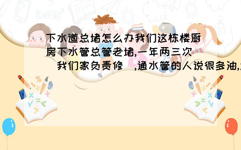 下水道总堵怎么办我们这栋楼厨房下水管总管老堵,一年两三次（我们家负责修）,通水管的人说很多油,还有灰白色带点黑的硬块.怎