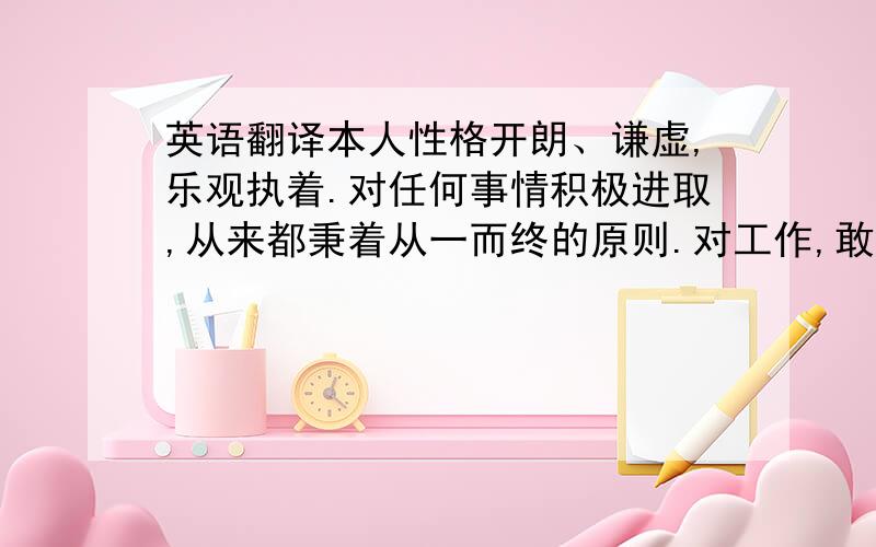 英语翻译本人性格开朗、谦虚,乐观执着.对任何事情积极进取,从来都秉着从一而终的原则.对工作,敢于面对困难与挑战,同时保持