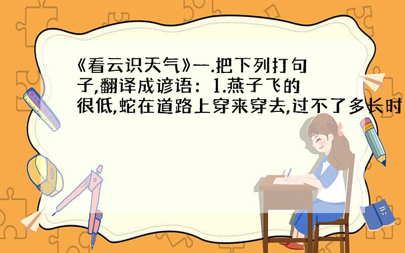 《看云识天气》一.把下列打句子,翻译成谚语：1.燕子飞的很低,蛇在道路上穿来穿去,过不了多长时间就会下雨.2.天上要是出