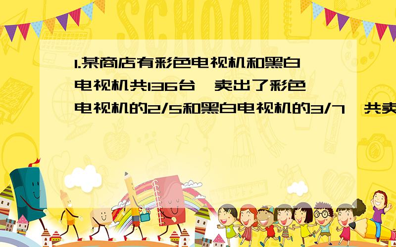 1.某商店有彩色电视机和黑白电视机共136台,卖出了彩色电视机的2/5和黑白电视机的3/7,共卖出57台.问原来彩色电视