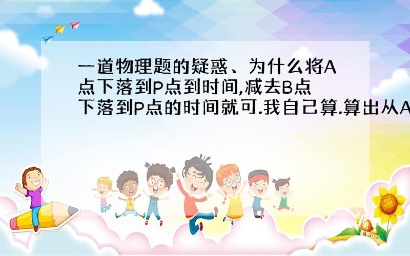 一道物理题的疑惑、为什么将A点下落到P点到时间,减去B点下落到P点的时间就可.我自己算.算出从A点开始下落至杆全部通过P