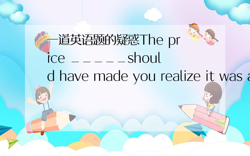 一道英语题的疑惑The price _____should have made you realize it was a