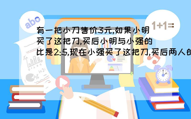 有一把小刀售价3元,如果小明买了这把刀,买后小明与小强的比是2:5,现在小强买了这把刀,买后两人的钱...