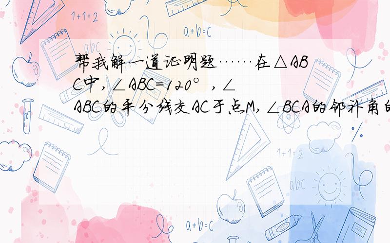 帮我解一道证明题……在△ABC中,∠ABC=120°,∠ABC的平分线交AC于点M,∠BCA的邻补角的平分线交AB边的延