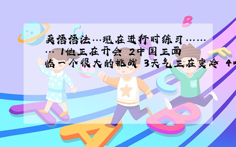 英语语法…现在进行时练习……… 1他正在开会 2中国正面临一个很大的挑战 3天气正在变冷 4听!有人在唱歌 5我们将要举