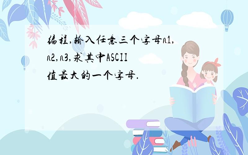 编程,输入任意三个字母n1,n2,n3,求其中ASCII值最大的一个字母.