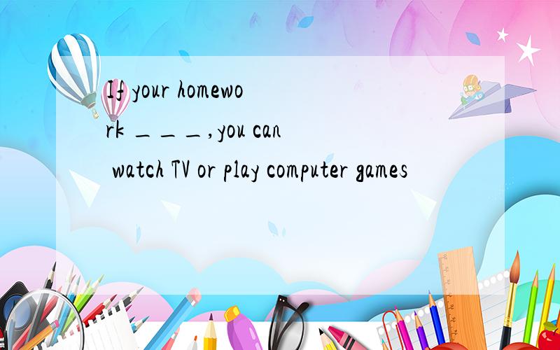 If your homework ___,you can watch TV or play computer games