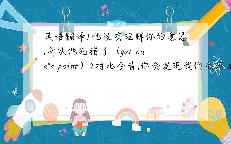 英语翻译1他没有理解你的意思,所以他犯错了（get one^s point）2对比今昔,你会发现我们生活发生了很大的变化