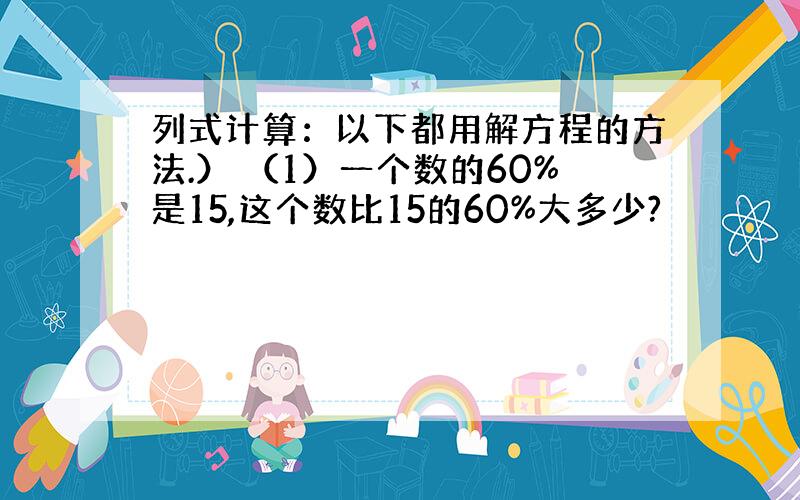 列式计算：以下都用解方程的方法.） （1）一个数的60%是15,这个数比15的60%大多少?