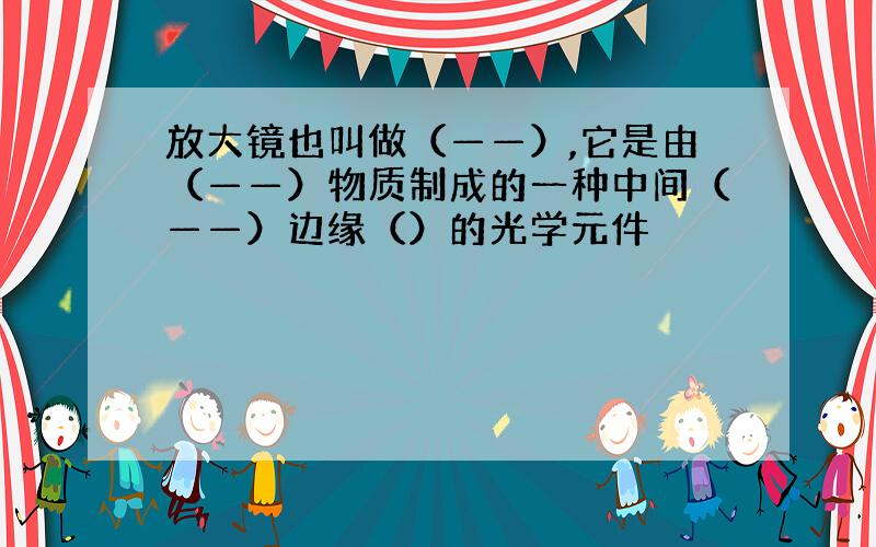 放大镜也叫做（——）,它是由（——）物质制成的一种中间（——）边缘（）的光学元件