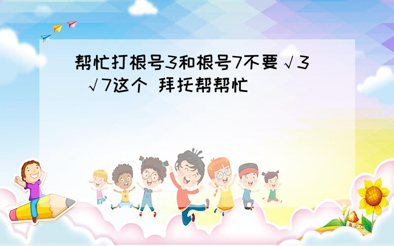 帮忙打根号3和根号7不要√3 √7这个 拜托帮帮忙