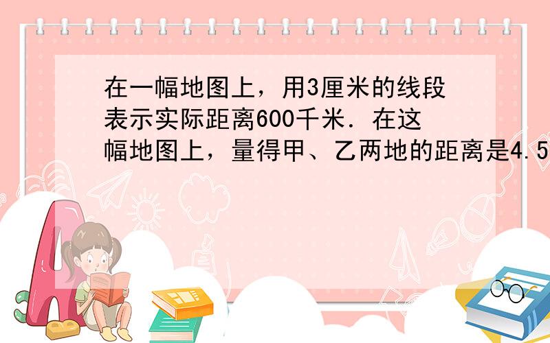 在一幅地图上，用3厘米的线段表示实际距离600千米．在这幅地图上，量得甲、乙两地的距离是4.5厘米，甲、乙两地的实际距离