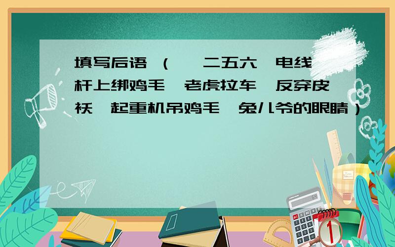 填写后语 （ 一二五六、电线杆上绑鸡毛、老虎拉车、反穿皮袄、起重机吊鸡毛、兔儿爷的眼睛）