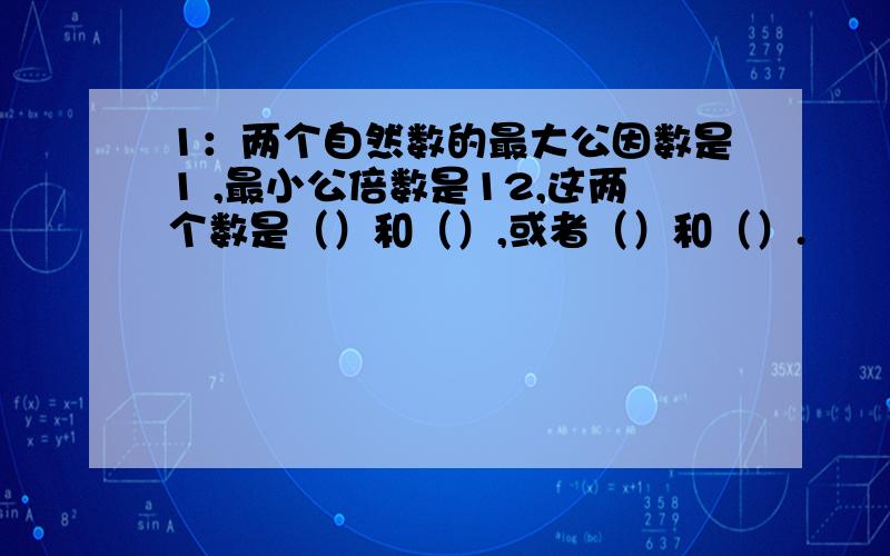 1：两个自然数的最大公因数是1 ,最小公倍数是12,这两个数是（）和（）,或者（）和（）.