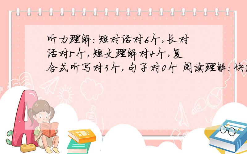 听力理解：短对话对6个,长对话对5个,短文理解对4个,复合式听写对3个,句子对0个 阅读理解：快速阅读对6