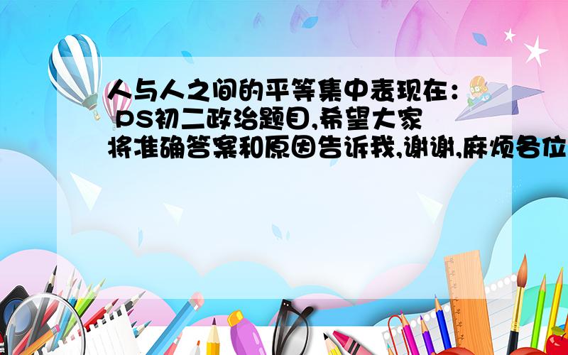 人与人之间的平等集中表现在： PS初二政治题目,希望大家将准确答案和原因告诉我,谢谢,麻烦各位了!