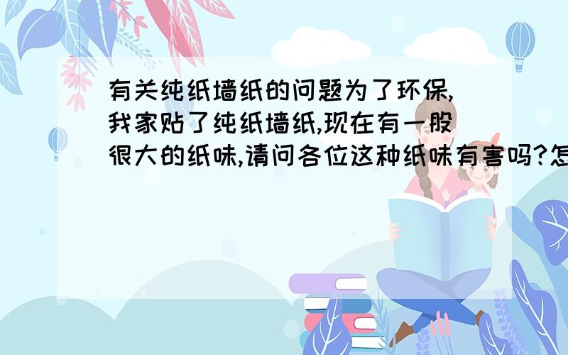 有关纯纸墙纸的问题为了环保,我家贴了纯纸墙纸,现在有一股很大的纸味,请问各位这种纸味有害吗?怎样才能清除.急盼回复,