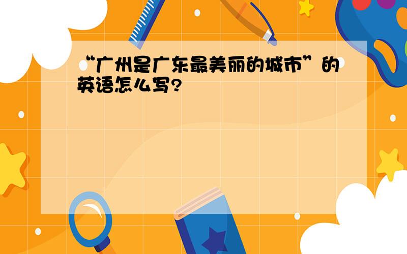 “广州是广东最美丽的城市”的英语怎么写?