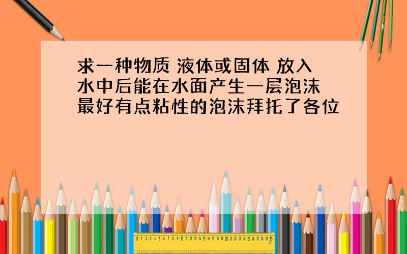 求一种物质 液体或固体 放入水中后能在水面产生一层泡沫 最好有点粘性的泡沫拜托了各位