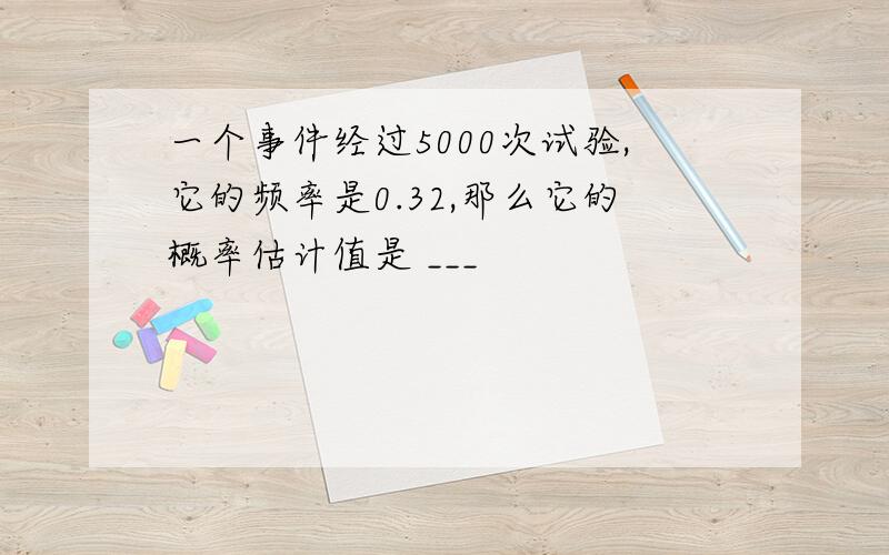 一个事件经过5000次试验,它的频率是0.32,那么它的概率估计值是 ___