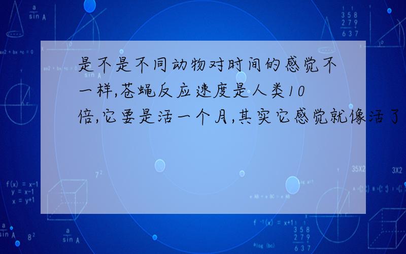 是不是不同动物对时间的感觉不一样,苍蝇反应速度是人类10倍,它要是活一个月,其实它感觉就像活了一年.