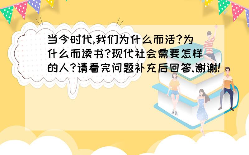 当今时代,我们为什么而活?为什么而读书?现代社会需要怎样的人?请看完问题补充后回答.谢谢!