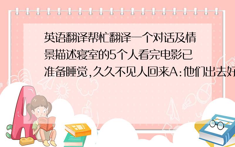 英语翻译帮忙翻译一个对话及情景描述寝室的5个人看完电影已准备睡觉,久久不见人回来A:他们出去好久了吧?B：F今天好像不太