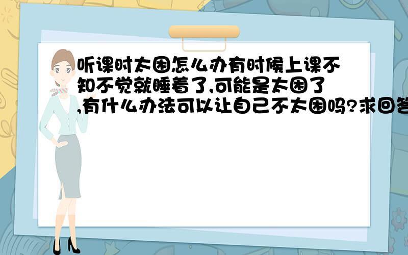 听课时太困怎么办有时候上课不知不觉就睡着了,可能是太困了,有什么办法可以让自己不太困吗?求回答,