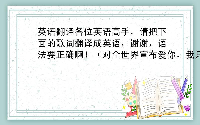 英语翻译各位英语高手，请把下面的歌词翻译成英语，谢谢，语法要正确啊！（对全世界宣布爱你，我只想和你在一起，这颗心，没畏惧