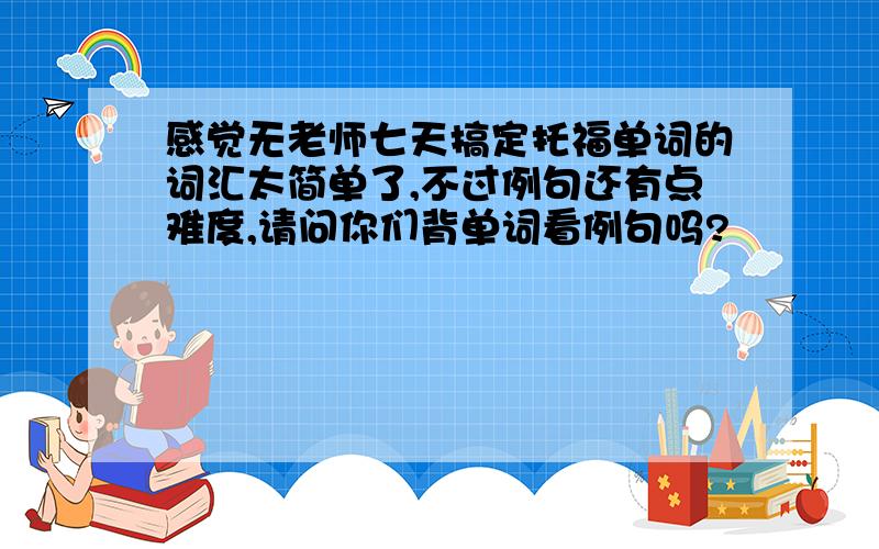 感觉无老师七天搞定托福单词的词汇太简单了,不过例句还有点难度,请问你们背单词看例句吗?