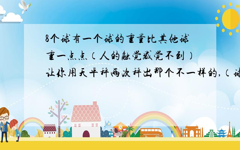 8个球有一个球的重量比其他球重一点点（人的触觉感觉不到）让你用天平秤两次秤出那个不一样的,（球的外观都一样）