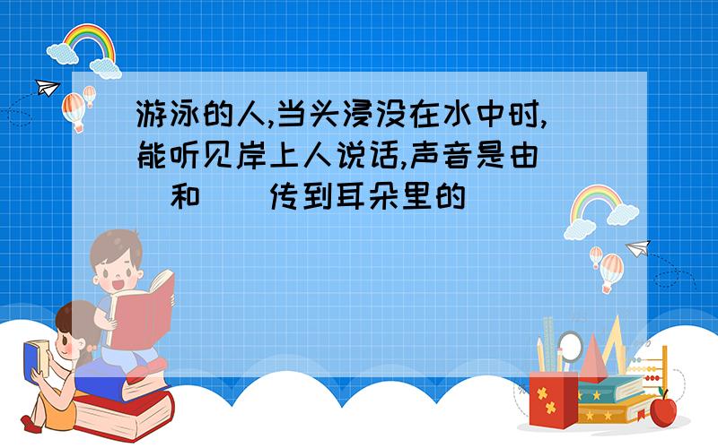 游泳的人,当头浸没在水中时,能听见岸上人说话,声音是由（）和（）传到耳朵里的