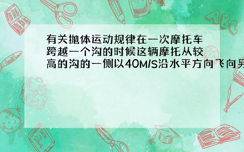 有关抛体运动规律在一次摩托车跨越一个沟的时候这辆摩托从较高的沟的一侧以40M/S沿水平方向飞向另一侧,沟的宽度以及两侧高