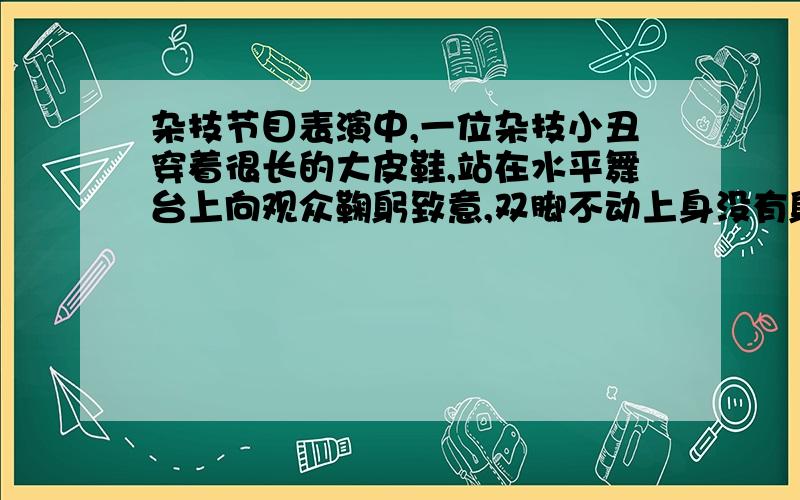 杂技节目表演中,一位杂技小丑穿着很长的大皮鞋,站在水平舞台上向观众鞠躬致意,双脚不动上身没有躬下,而是整个身子笔直缓慢向