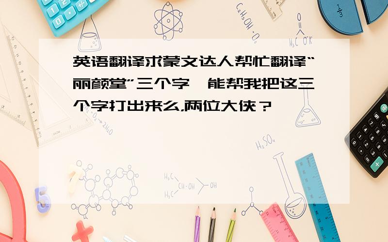 英语翻译求蒙文达人帮忙翻译“丽颜堂”三个字,能帮我把这三个字打出来么，两位大侠？