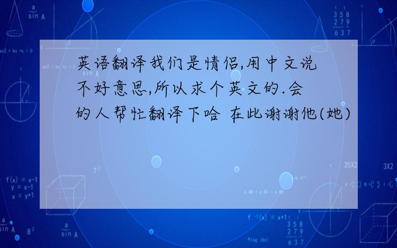 英语翻译我们是情侣,用中文说不好意思,所以求个英文的.会的人帮忙翻译下哈 在此谢谢他(她)