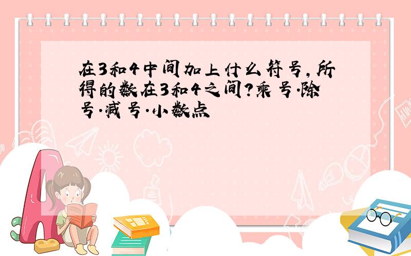 在3和4中间加上什么符号,所得的数在3和4之间?乘号.除号.减号.小数点