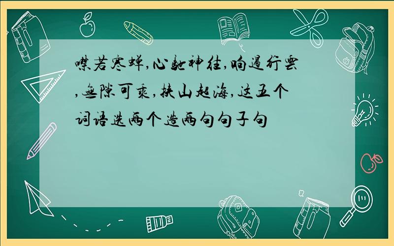 噤若寒蝉,心驰神往,响遏行云,无隙可乘,挟山超海,这五个词语选两个造两句句子句