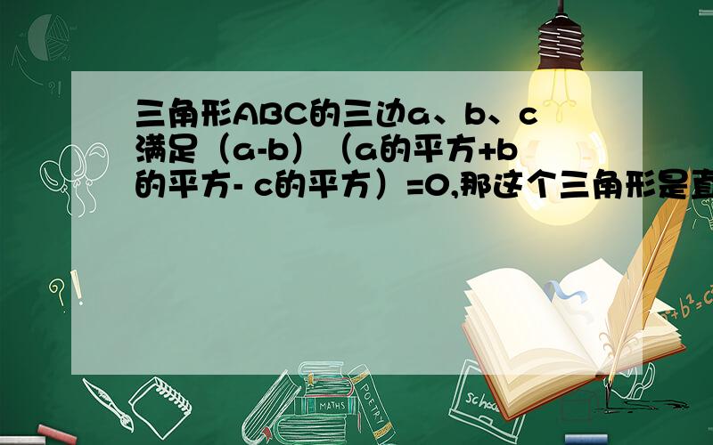 三角形ABC的三边a、b、c满足（a-b）（a的平方+b的平方- c的平方）=0,那这个三角形是直角三角形么?理由.