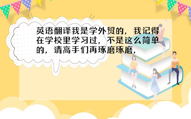 英语翻译我是学外贸的，我记得在学校里学习过，不是这么简单的，请高手们再琢磨琢磨，