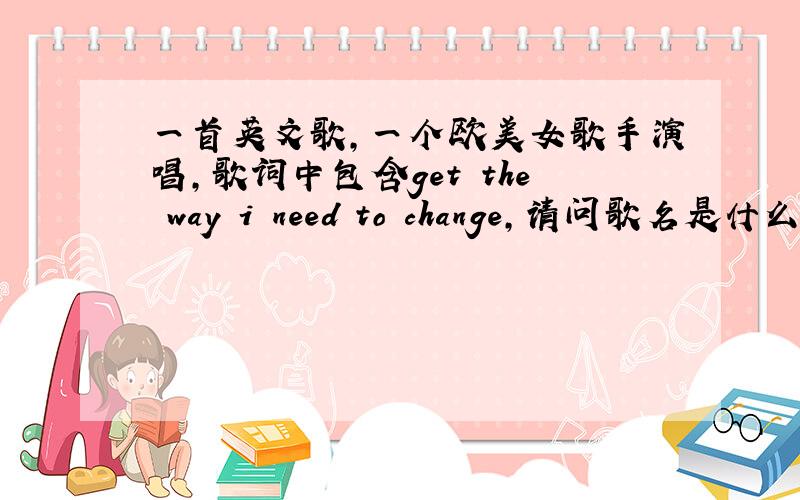 一首英文歌,一个欧美女歌手演唱,歌词中包含get the way i need to change,请问歌名是什么?