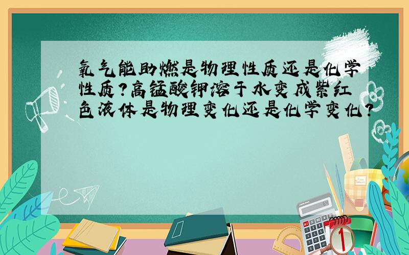 氧气能助燃是物理性质还是化学性质?高锰酸钾溶于水变成紫红色液体是物理变化还是化学变化?